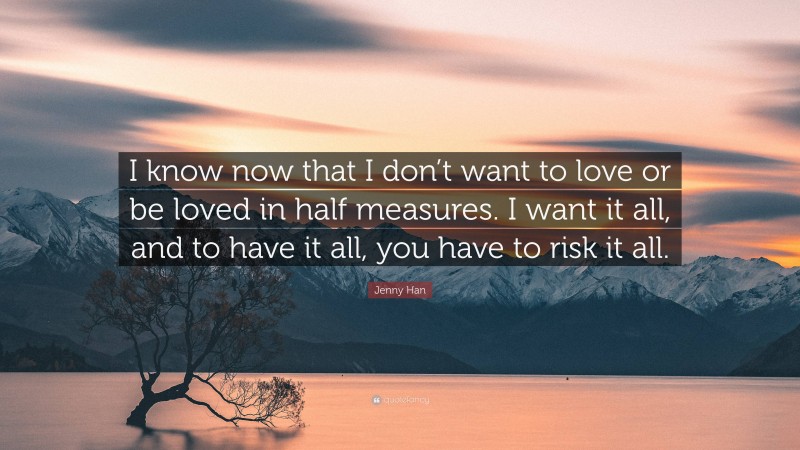 Jenny Han Quote: “I know now that I don’t want to love or be loved in half measures. I want it all, and to have it all, you have to risk it all.”