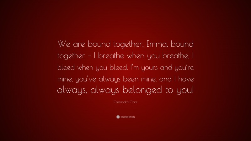 Cassandra Clare Quote: “We are bound together, Emma, bound together – I breathe when you breathe, I bleed when you bleed, I’m yours and you’re mine, you’ve always been mine, and I have always, always belonged to you!”