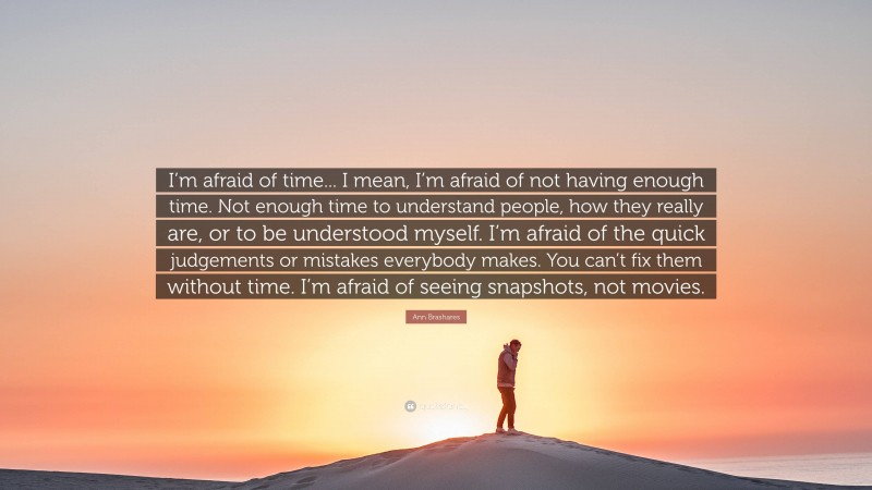 Ann Brashares Quote: “I’m afraid of time... I mean, I’m afraid of not having enough time. Not enough time to understand people, how they really are, or to be understood myself. I’m afraid of the quick judgements or mistakes everybody makes. You can’t fix them without time. I’m afraid of seeing snapshots, not movies.”