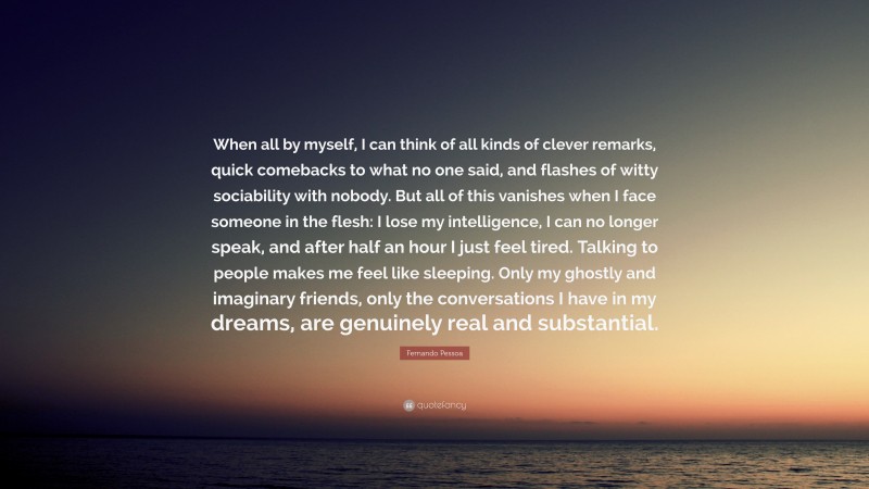 Fernando Pessoa Quote: “When all by myself, I can think of all kinds of clever remarks, quick comebacks to what no one said, and flashes of witty sociability with nobody. But all of this vanishes when I face someone in the flesh: I lose my intelligence, I can no longer speak, and after half an hour I just feel tired. Talking to people makes me feel like sleeping. Only my ghostly and imaginary friends, only the conversations I have in my dreams, are genuinely real and substantial.”