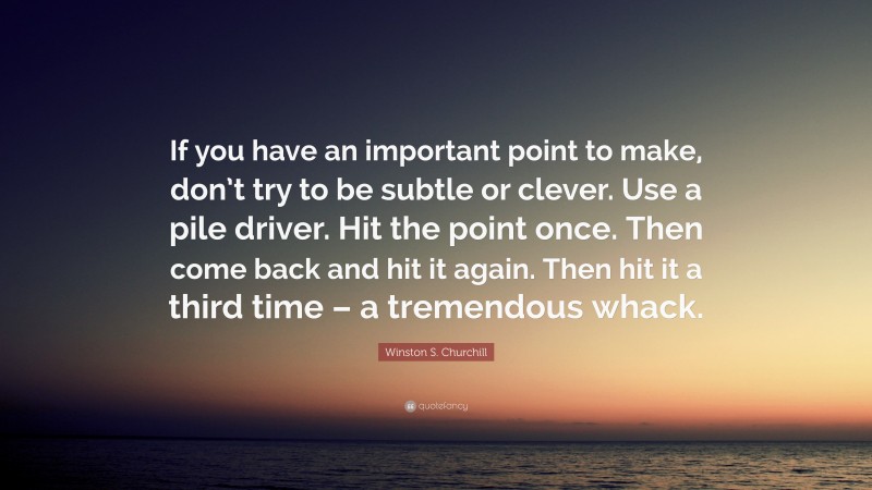 Winston S. Churchill Quote: “If you have an important point to make, don’t try to be subtle or clever. Use a pile driver. Hit the point once. Then come back and hit it again. Then hit it a third time – a tremendous whack.”