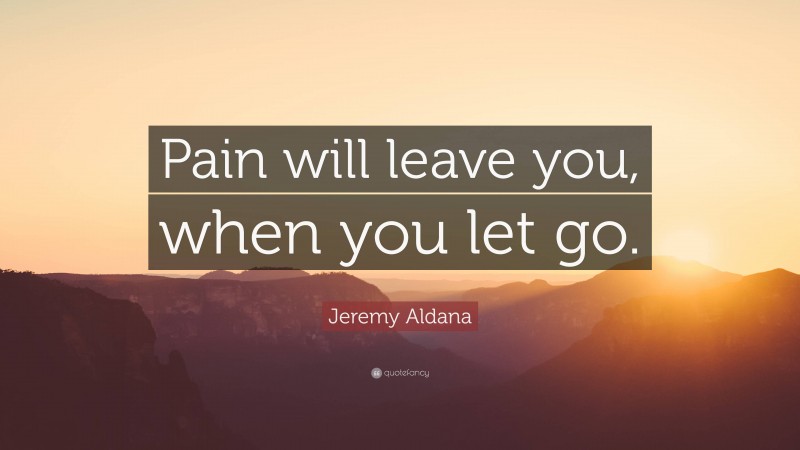 Jeremy Aldana Quote: “Pain will leave you, when you let go.”