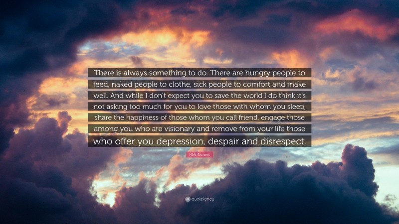 Nikki Giovanni Quote: “There is always something to do. There are hungry people to feed, naked people to clothe, sick people to comfort and make well. And while I don’t expect you to save the world I do think it’s not asking too much for you to love those with whom you sleep, share the happiness of those whom you call friend, engage those among you who are visionary and remove from your life those who offer you depression, despair and disrespect.”