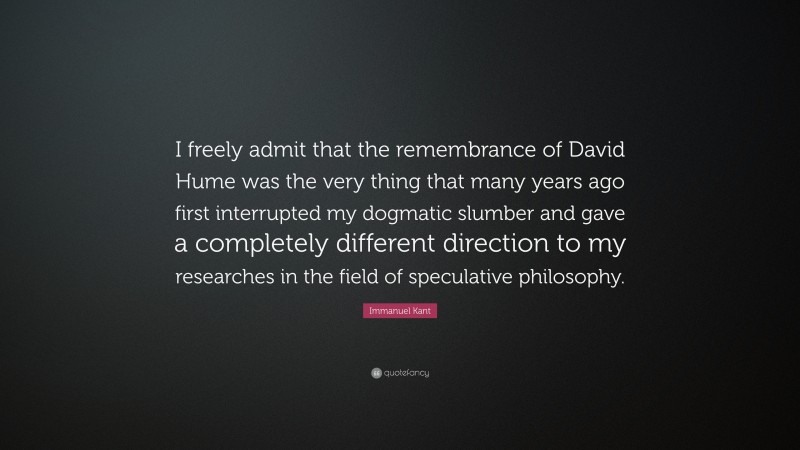 Immanuel Kant Quote: “I freely admit that the remembrance of David Hume was the very thing that many years ago first interrupted my dogmatic slumber and gave a completely different direction to my researches in the field of speculative philosophy.”