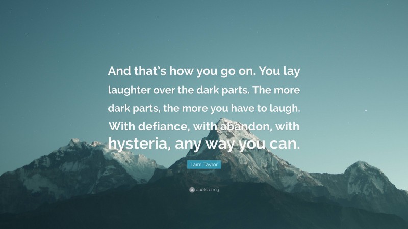 Laini Taylor Quote: “And that’s how you go on. You lay laughter over the dark parts. The more dark parts, the more you have to laugh. With defiance, with abandon, with hysteria, any way you can.”