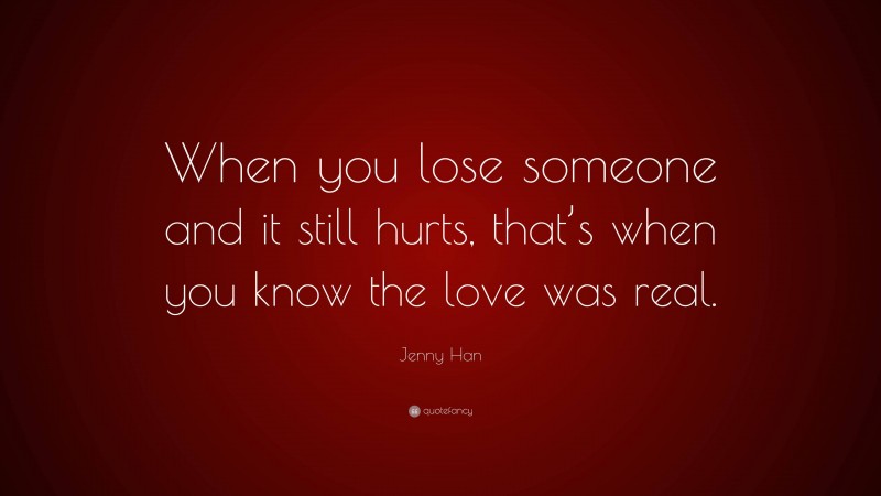 Jenny Han Quote: “When you lose someone and it still hurts, that’s when you know the love was real.”
