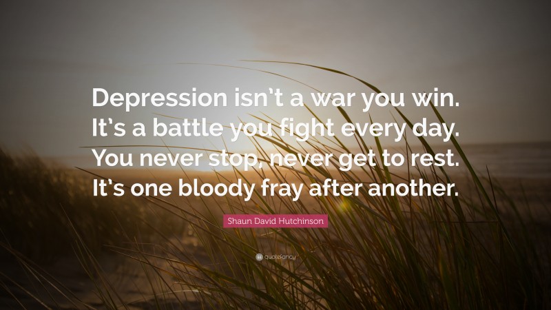 Shaun David Hutchinson Quote: “Depression isn’t a war you win. It’s a battle you fight every day. You never stop, never get to rest. It’s one bloody fray after another.”