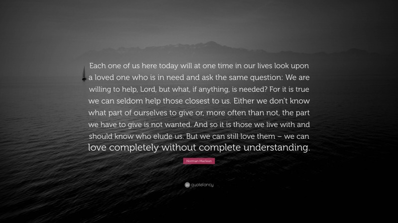 Norman Maclean Quote: “Each one of us here today will at one time in our lives look upon a loved one who is in need and ask the same question: We are willing to help, Lord, but what, if anything, is needed? For it is true we can seldom help those closest to us. Either we don’t know what part of ourselves to give or, more often than not, the part we have to give is not wanted. And so it is those we live with and should know who elude us. But we can still love them – we can love completely without complete understanding.”