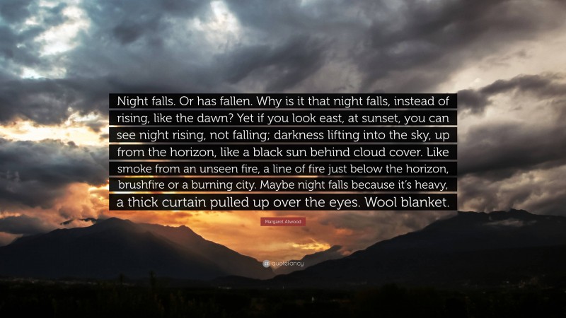 Margaret Atwood Quote: “Night falls. Or has fallen. Why is it that night falls, instead of rising, like the dawn? Yet if you look east, at sunset, you can see night rising, not falling; darkness lifting into the sky, up from the horizon, like a black sun behind cloud cover. Like smoke from an unseen fire, a line of fire just below the horizon, brushfire or a burning city. Maybe night falls because it’s heavy, a thick curtain pulled up over the eyes. Wool blanket.”