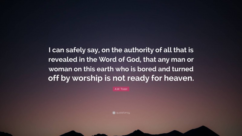 A.W. Tozer Quote: “I can safely say, on the authority of all that is revealed in the Word of God, that any man or woman on this earth who is bored and turned off by worship is not ready for heaven.”