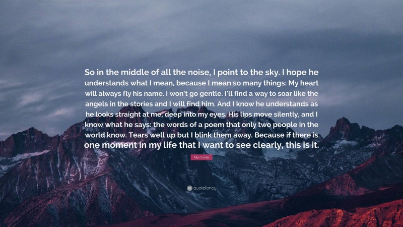 Ally Condie Quote: “So in the middle of all the noise, I point to the sky. I hope he understands what I mean, because I mean so many things: My heart will always fly his name. I won’t go gentle. I’ll find a way to soar like the angels in the stories and I will find him. And I know he understands as he looks straight at me, deep into my eyes. His lips move silently, and I know what he says: the words of a poem that only two people in the world know. Tears well up but I blink them away. Because if there is one moment in my life that I want to see clearly, this is it.”