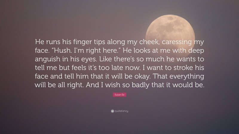 Susan Ee Quote: “He runs his finger tips along my cheek, caressing my face. “Hush. I’m right here.” He looks at me with deep anguish in his eyes. Like there’s so much he wants to tell me but feels it’s too late now. I want to stroke his face and tell him that it will be okay. That everything will be all right. And I wish so badly that it would be.”