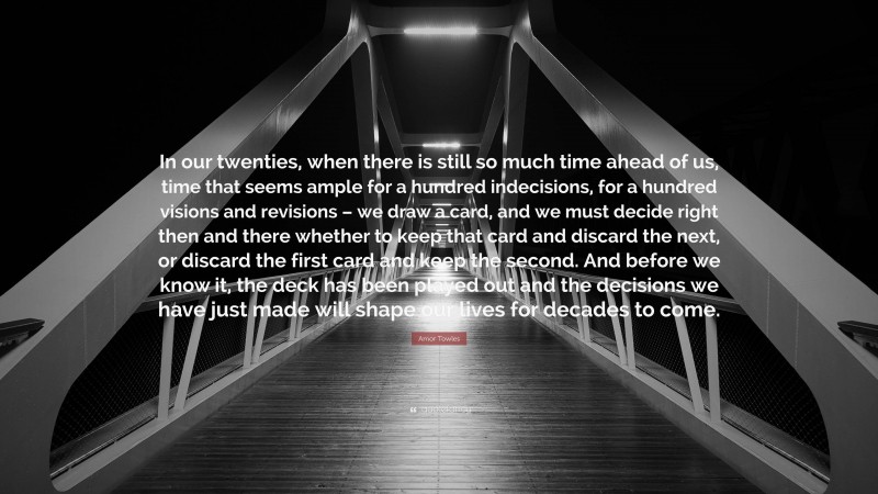 Amor Towles Quote: “In our twenties, when there is still so much time ahead of us, time that seems ample for a hundred indecisions, for a hundred visions and revisions – we draw a card, and we must decide right then and there whether to keep that card and discard the next, or discard the first card and keep the second. And before we know it, the deck has been played out and the decisions we have just made will shape our lives for decades to come.”