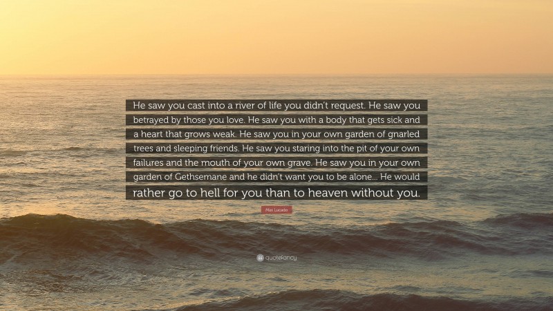 Max Lucado Quote: “He saw you cast into a river of life you didn’t request. He saw you betrayed by those you love. He saw you with a body that gets sick and a heart that grows weak. He saw you in your own garden of gnarled trees and sleeping friends. He saw you staring into the pit of your own failures and the mouth of your own grave. He saw you in your own garden of Gethsemane and he didn’t want you to be alone... He would rather go to hell for you than to heaven without you.”