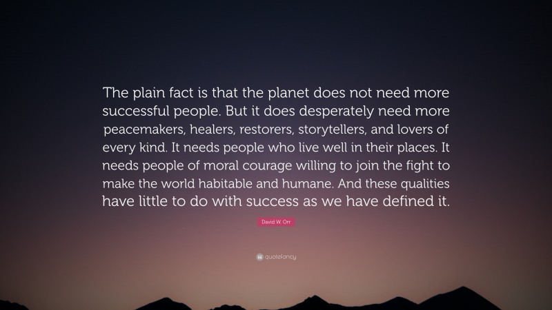 David W. Orr Quote: “The plain fact is that the planet does not need more successful people. But it does desperately need more peacemakers, healers, restorers, storytellers, and lovers of every kind. It needs people who live well in their places. It needs people of moral courage willing to join the fight to make the world habitable and humane. And these qualities have little to do with success as we have defined it.”