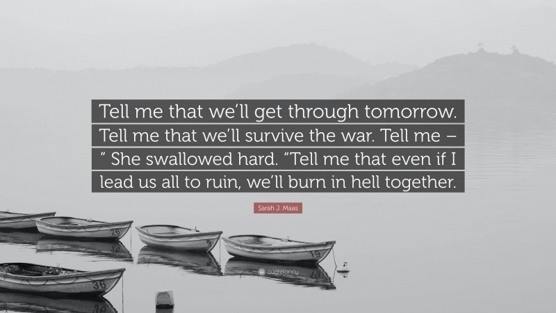 Sarah J. Maas Quote: “Tell me that we’ll get through tomorrow. Tell me that we’ll survive the war. Tell me – ” She swallowed hard. “Tell me that even if I lead us all to ruin, we’ll burn in hell together.”