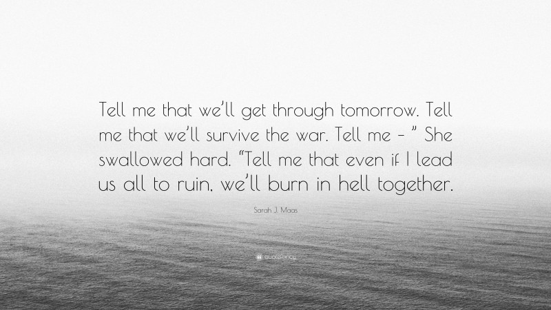 Sarah J. Maas Quote: “Tell me that we’ll get through tomorrow. Tell me that we’ll survive the war. Tell me – ” She swallowed hard. “Tell me that even if I lead us all to ruin, we’ll burn in hell together.”