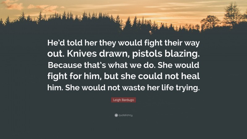 Leigh Bardugo Quote: “He’d told her they would fight their way out. Knives drawn, pistols blazing. Because that’s what we do. She would fight for him, but she could not heal him. She would not waste her life trying.”