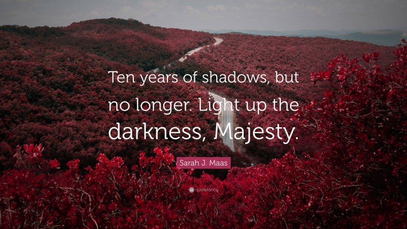 Sarah J. Maas Quote: “Ten years of shadows, but no longer. Light up the darkness, Majesty.”