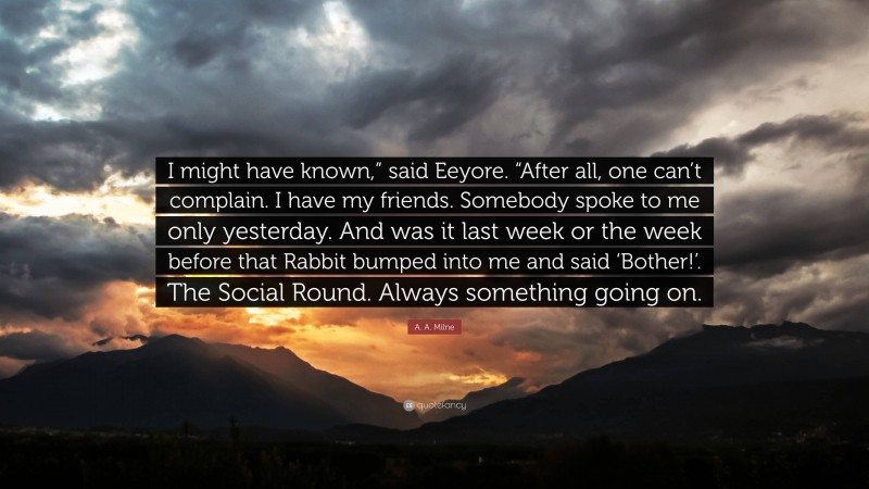 A. A. Milne Quote: “I might have known,” said Eeyore. “After all, one can’t complain. I have my friends. Somebody spoke to me only yesterday. And was it last week or the week before that Rabbit bumped into me and said ‘Bother!’. The Social Round. Always something going on.”