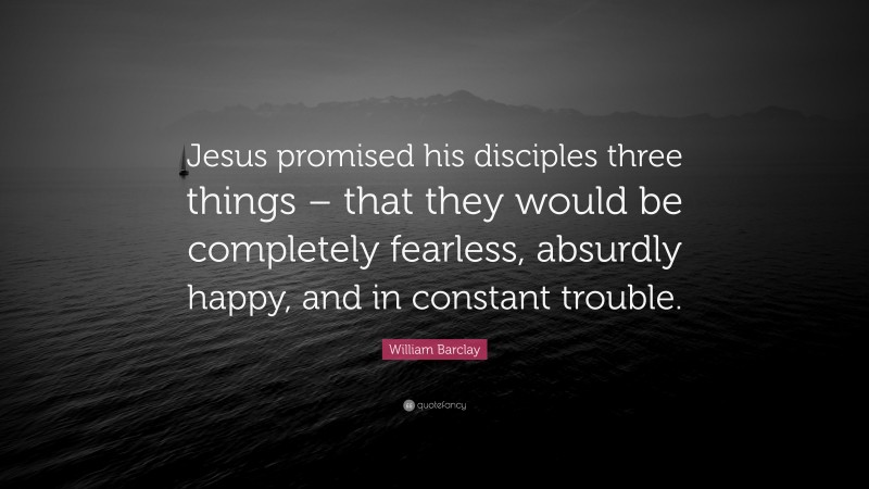 William Barclay Quote: “Jesus promised his disciples three things – that they would be completely fearless, absurdly happy, and in constant trouble.”