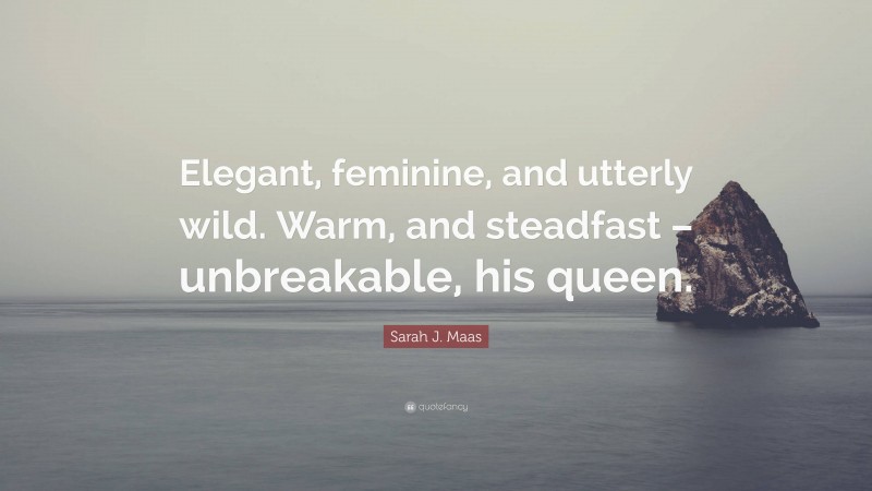 Sarah J. Maas Quote: “Elegant, feminine, and utterly wild. Warm, and steadfast – unbreakable, his queen.”