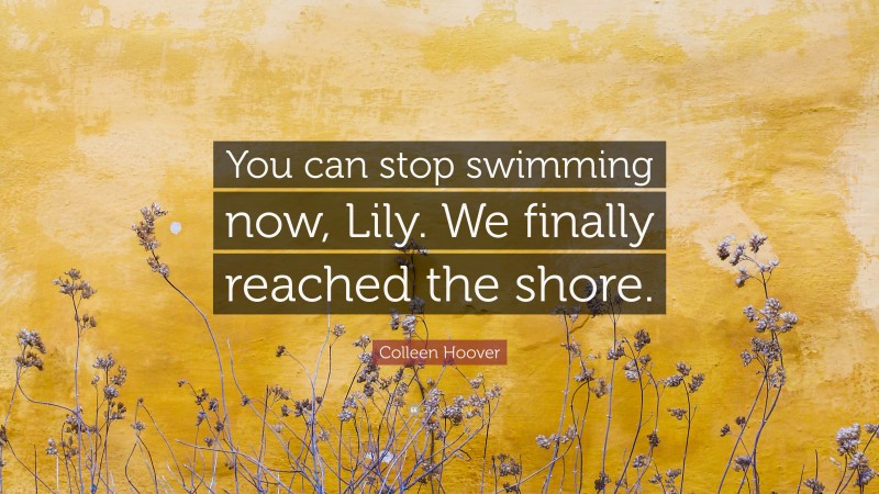 Colleen Hoover Quote: “You can stop swimming now, Lily. We finally reached the shore.”