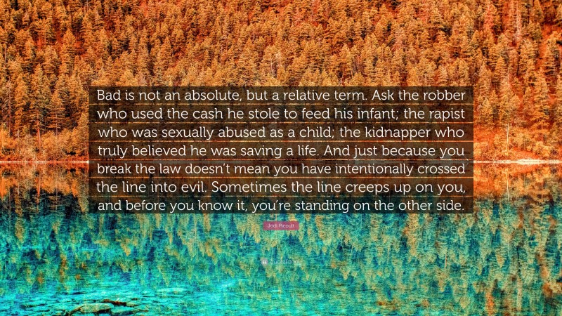 Jodi Picoult Quote: “Bad is not an absolute, but a relative term. Ask the robber who used the cash he stole to feed his infant; the rapist who was sexually abused as a child; the kidnapper who truly believed he was saving a life. And just because you break the law doesn’t mean you have intentionally crossed the line into evil. Sometimes the line creeps up on you, and before you know it, you’re standing on the other side.”