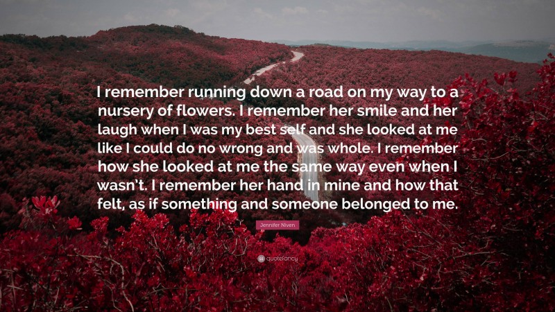 Jennifer Niven Quote: “I remember running down a road on my way to a nursery of flowers. I remember her smile and her laugh when I was my best self and she looked at me like I could do no wrong and was whole. I remember how she looked at me the same way even when I wasn’t. I remember her hand in mine and how that felt, as if something and someone belonged to me.”