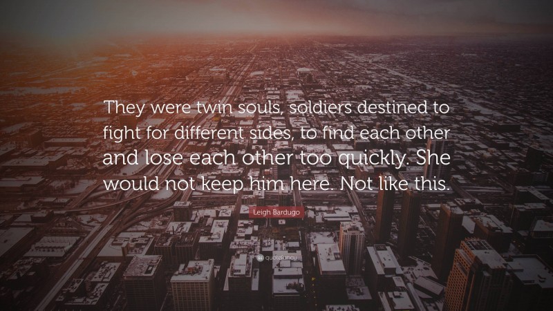 Leigh Bardugo Quote: “They were twin souls, soldiers destined to fight for different sides, to find each other and lose each other too quickly. She would not keep him here. Not like this.”