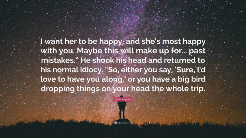 Julie Kagawa Quote: “I want her to be happy, and she’s most happy with you. Maybe this will make up for... past mistakes.” He shook his head and returned to his normal idiocy. “So, either you say, ‘Sure, I’d love to have you along,’ or you have a big bird dropping things on your head the whole trip.”