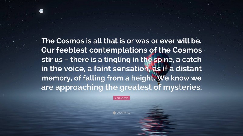 Carl Sagan Quote: “The Cosmos is all that is or was or ever will be. Our feeblest contemplations of the Cosmos stir us – there is a tingling in the spine, a catch in the voice, a faint sensation, as if a distant memory, of falling from a height. We know we are approaching the greatest of mysteries.”