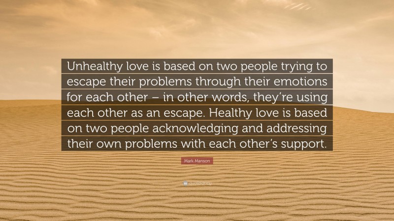 Mark Manson Quote: “Unhealthy love is based on two people trying to escape their problems through their emotions for each other – in other words, they’re using each other as an escape. Healthy love is based on two people acknowledging and addressing their own problems with each other’s support.”