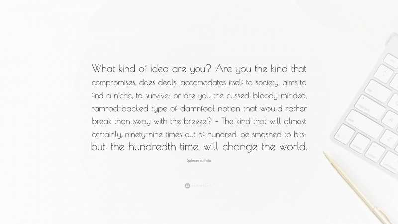 Salman Rushdie Quote: “What kind of idea are you? Are you the kind that compromises, does deals, accomodates itself to society, aims to find a niche, to survive; or are you the cussed, bloody-minded, ramrod-backed type of damnfool notion that would rather break than sway with the breeze? – The kind that will almost certainly, ninety-nine times out of hundred, be smashed to bits; but, the hundredth time, will change the world.”