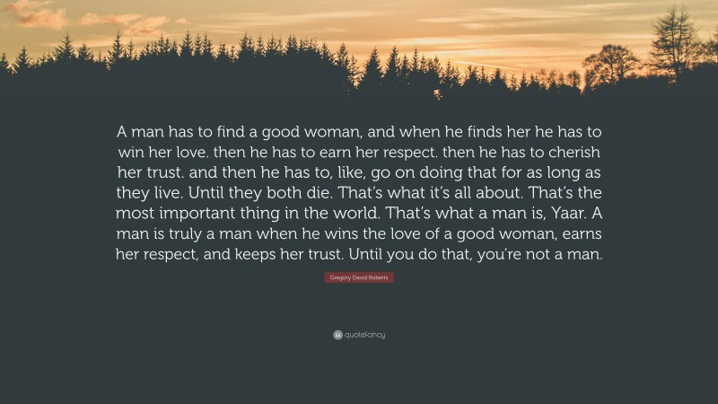 Gregory David Roberts Quote: “A man has to find a good woman, and when he finds her he has to win her love. then he has to earn her respect. then he has to cherish her trust. and then he has to, like, go on doing that for as long as they live. Until they both die. That’s what it’s all about. That’s the most important thing in the world. That’s what a man is, Yaar. A man is truly a man when he wins the love of a good woman, earns her respect, and keeps her trust. Until you do that, you’re not a man.”