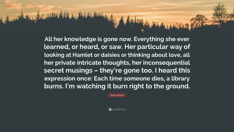 Jandy Nelson Quote: “All her knowledge is gone now. Everything she ever learned, or heard, or saw. Her particular way of looking at Hamlet or daisies or thinking about love, all her private intricate thoughts, her inconsequential secret musings – they’re gone too. I heard this expression once: Each time someone dies, a library burns. I’m watching it burn right to the ground.”