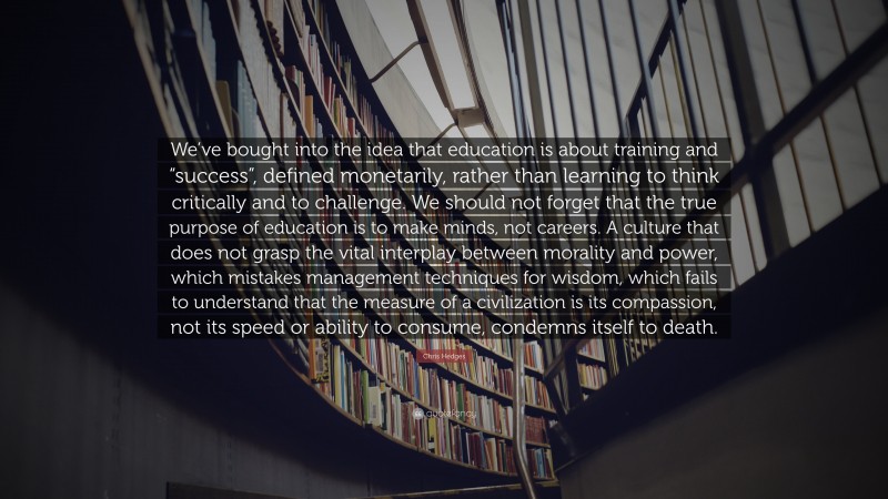 Chris Hedges Quote: “We’ve bought into the idea that education is about training and “success”, defined monetarily, rather than learning to think critically and to challenge. We should not forget that the true purpose of education is to make minds, not careers. A culture that does not grasp the vital interplay between morality and power, which mistakes management techniques for wisdom, which fails to understand that the measure of a civilization is its compassion, not its speed or ability to consume, condemns itself to death.”
