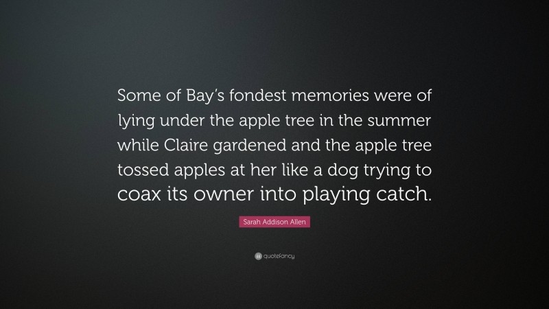 Sarah Addison Allen Quote: “Some of Bay’s fondest memories were of lying under the apple tree in the summer while Claire gardened and the apple tree tossed apples at her like a dog trying to coax its owner into playing catch.”