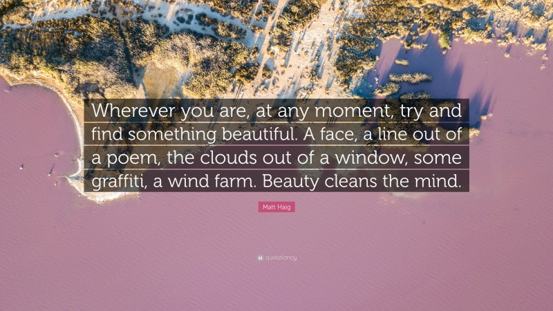 Matt Haig Quote: “Wherever you are, at any moment, try and find something beautiful. A face, a line out of a poem, the clouds out of a window, some graffiti, a wind farm. Beauty cleans the mind.”
