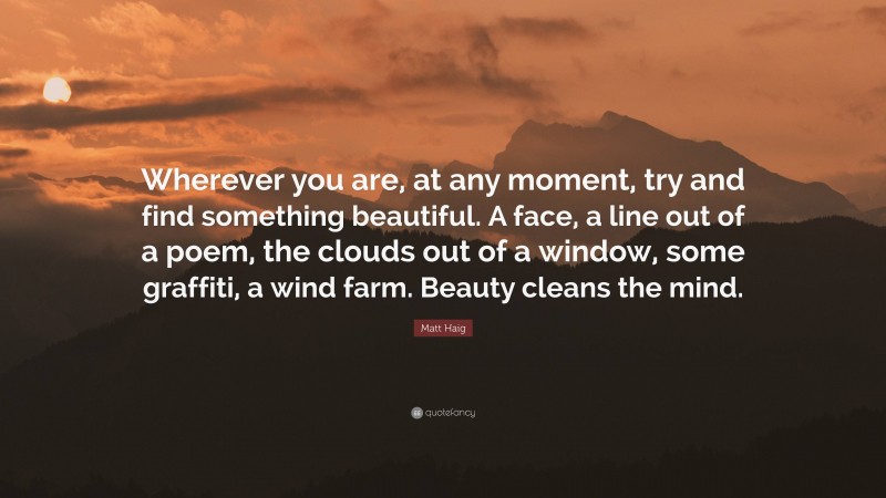 Matt Haig Quote: “Wherever you are, at any moment, try and find something beautiful. A face, a line out of a poem, the clouds out of a window, some graffiti, a wind farm. Beauty cleans the mind.”