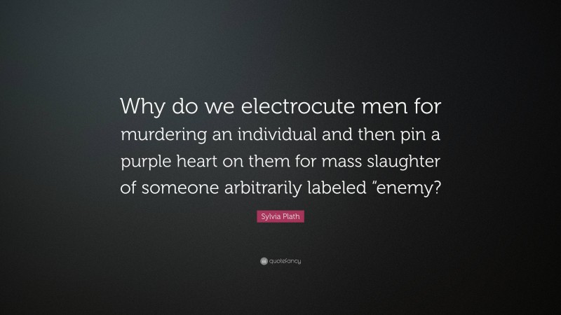 Sylvia Plath Quote: “Why do we electrocute men for murdering an individual and then pin a purple heart on them for mass slaughter of someone arbitrarily labeled “enemy?”