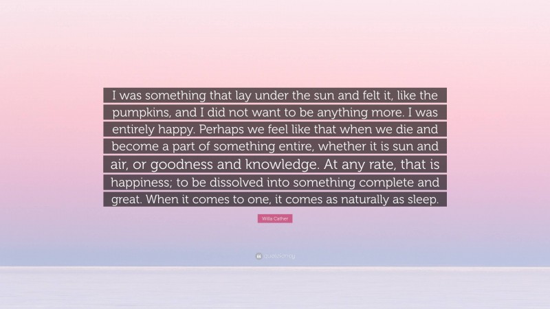 Willa Cather Quote: “I was something that lay under the sun and felt it, like the pumpkins, and I did not want to be anything more. I was entirely happy. Perhaps we feel like that when we die and become a part of something entire, whether it is sun and air, or goodness and knowledge. At any rate, that is happiness; to be dissolved into something complete and great. When it comes to one, it comes as naturally as sleep.”