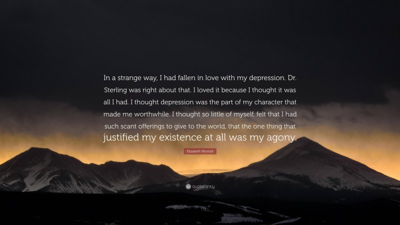 Elizabeth Wurtzel Quote: “In a strange way, I had fallen in love with my depression. Dr. Sterling was right about that. I loved it because I thought it was all I had. I thought depression was the part of my character that made me worthwhile. I thought so little of myself, felt that I had such scant offerings to give to the world, that the one thing that justified my existence at all was my agony.”