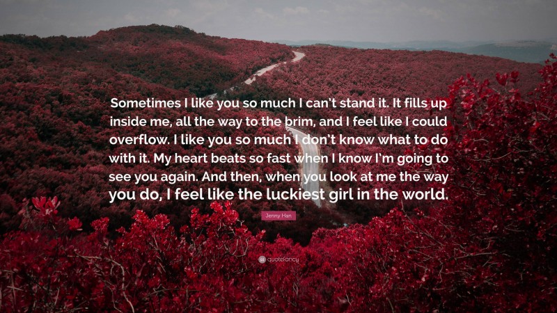 Jenny Han Quote: “Sometimes I like you so much I can’t stand it. It fills up inside me, all the way to the brim, and I feel like I could overflow. I like you so much I don’t know what to do with it. My heart beats so fast when I know I’m going to see you again. And then, when you look at me the way you do, I feel like the luckiest girl in the world.”