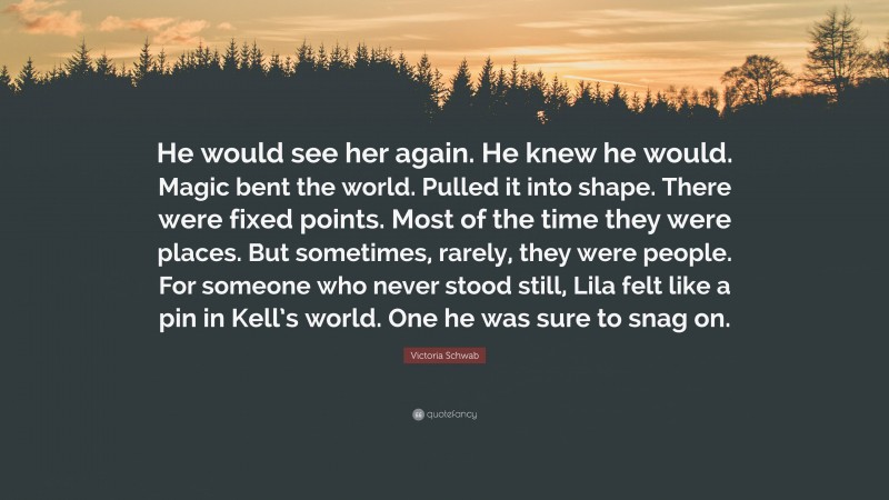 Victoria Schwab Quote: “He would see her again. He knew he would. Magic bent the world. Pulled it into shape. There were fixed points. Most of the time they were places. But sometimes, rarely, they were people. For someone who never stood still, Lila felt like a pin in Kell’s world. One he was sure to snag on.”