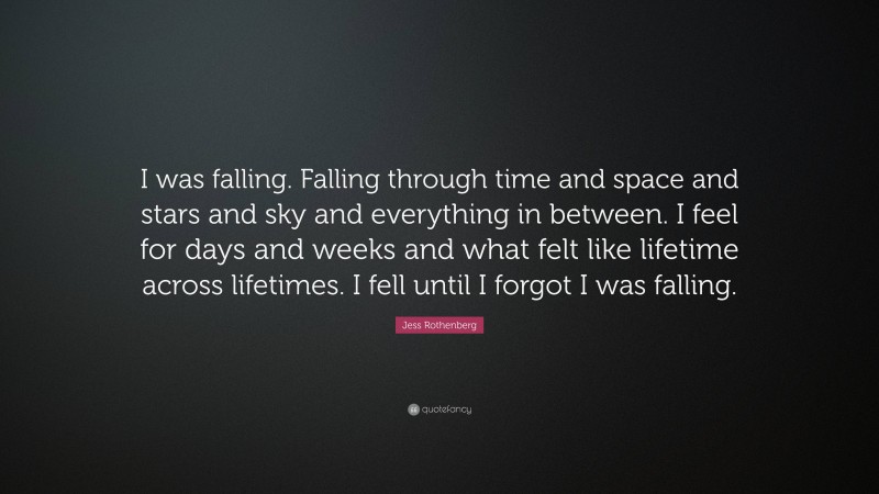 Jess Rothenberg Quote: “I was falling. Falling through time and space and stars and sky and everything in between. I feel for days and weeks and what felt like lifetime across lifetimes. I fell until I forgot I was falling.”