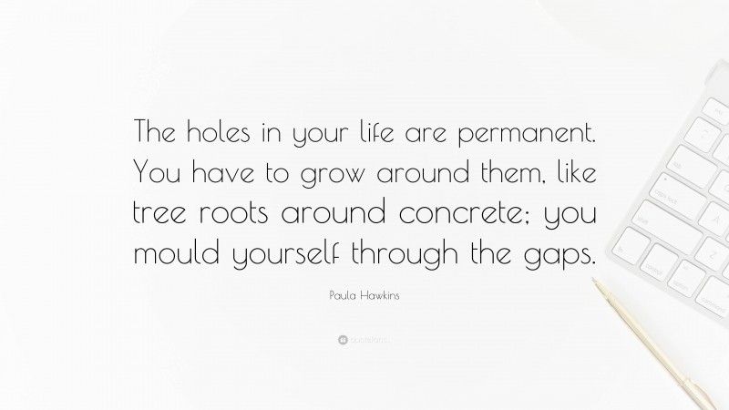 Paula Hawkins Quote: “The holes in your life are permanent. You have to grow around them, like tree roots around concrete; you mould yourself through the gaps.”
