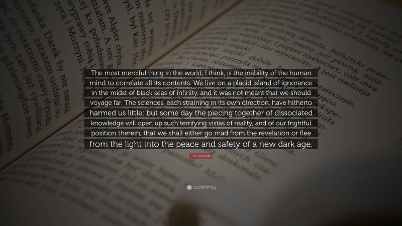 H.P. Lovecraft Quote: “The most merciful thing in the world, I think, is the inability of the human mind to correlate all its contents. We live on a placid island of ignorance in the midst of black seas of infinity, and it was not meant that we should voyage far. The sciences, each straining in its own direction, have hitherto harmed us little; but some day the piecing together of dissociated knowledge will open up such terrifying vistas of reality, and of our frightful position therein, that we shall either go mad from the revelation or flee from the light into the peace and safety of a new dark age.”