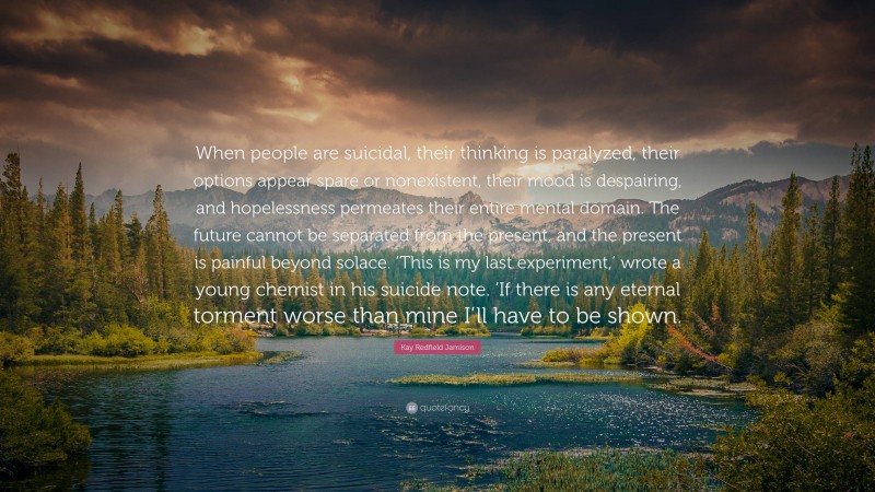 Kay Redfield Jamison Quote: “When people are suicidal, their thinking is paralyzed, their options appear spare or nonexistent, their mood is despairing, and hopelessness permeates their entire mental domain. The future cannot be separated from the present, and the present is painful beyond solace. ‘This is my last experiment,’ wrote a young chemist in his suicide note. ‘If there is any eternal torment worse than mine I’ll have to be shown.”