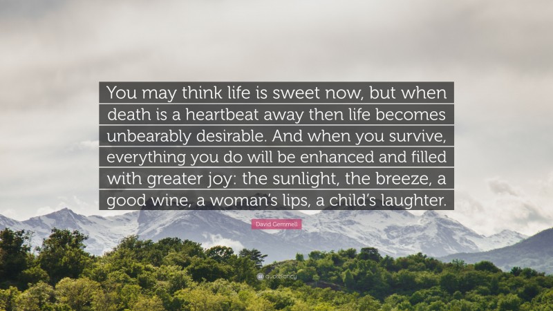 David Gemmell Quote: “You may think life is sweet now, but when death is a heartbeat away then life becomes unbearably desirable. And when you survive, everything you do will be enhanced and filled with greater joy: the sunlight, the breeze, a good wine, a woman’s lips, a child’s laughter.”